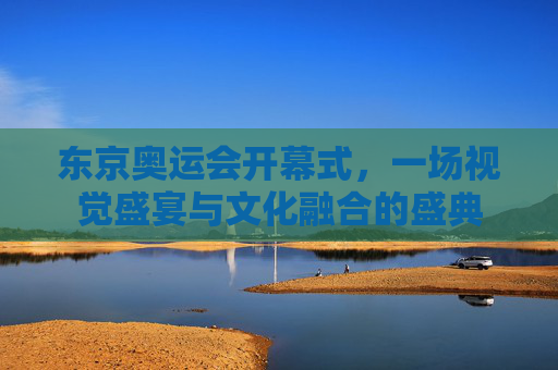 东京奥运会开幕式，一场视觉盛宴与文化融合的盛典