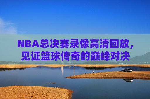 NBA总决赛录像高清回放，见证篮球传奇的巅峰对决