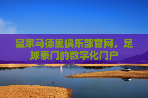 皇家马德里俱乐部官网，足球豪门的数字化门户