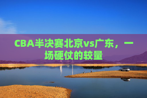 CBA半决赛北京vs广东，一场硬仗的较量