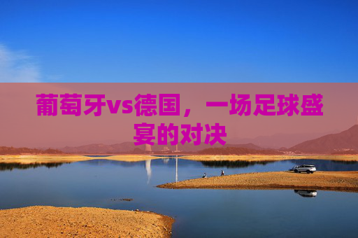 葡萄牙vs德国，一场足球盛宴的对决