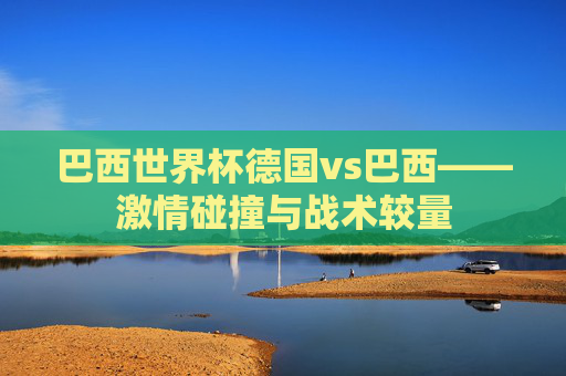 巴西世界杯德国vs巴西——激情碰撞与战术较量