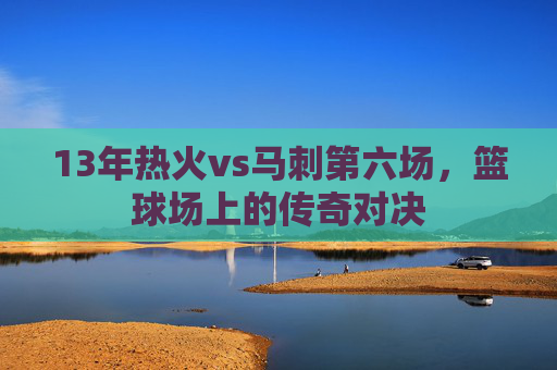 13年热火vs马刺第六场，篮球场上的传奇对决