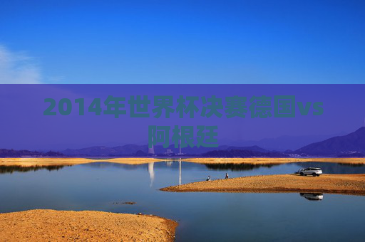 2014年世界杯决赛德国vs阿根廷