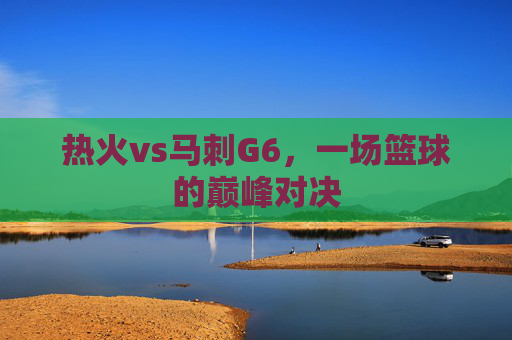 热火vs马刺G6，一场篮球的巅峰对决