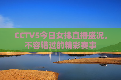 CCTV5今日女排直播盛况，不容错过的精彩赛事