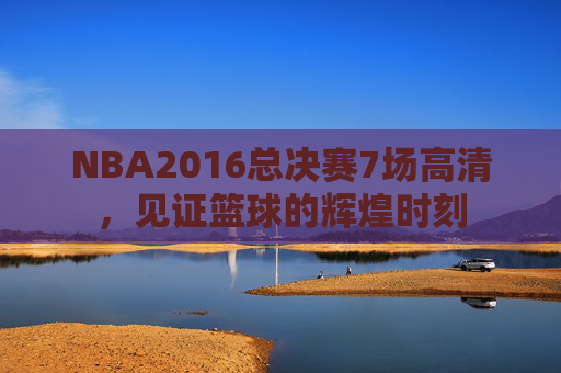 NBA2016总决赛7场高清，见证篮球的辉煌时刻