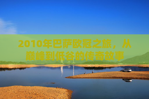 2010年巴萨欧冠之旅，从巅峰到低谷的传奇故事