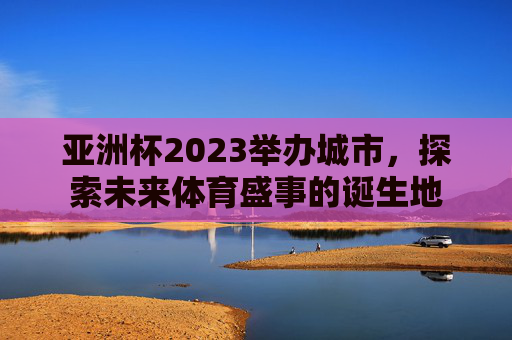 亚洲杯2023举办城市，探索未来体育盛事的诞生地