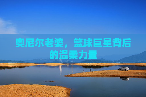 奥尼尔老婆，篮球巨星背后的温柔力量