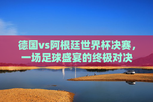 德国vs阿根廷世界杯决赛，一场足球盛宴的终极对决