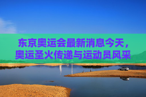 东京奥运会最新消息今天，奥运圣火传递与运动员风采