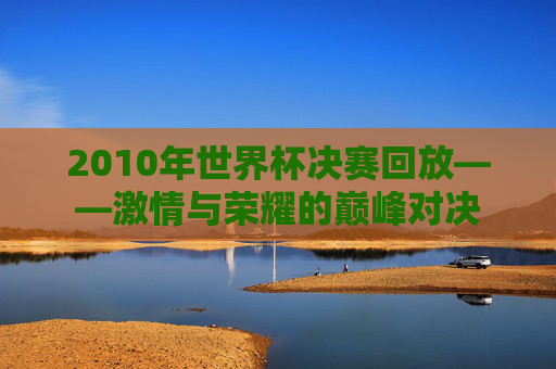 2010年世界杯决赛回放——激情与荣耀的巅峰对决