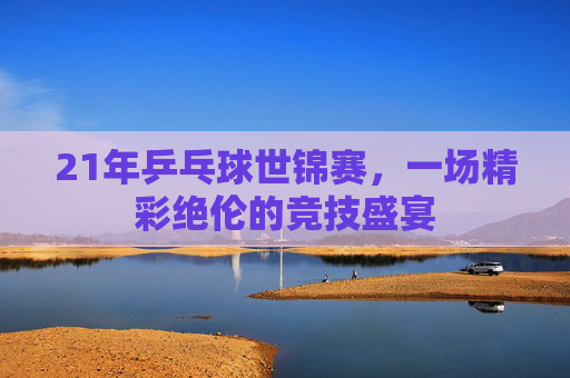 21年乒乓球世锦赛，一场精彩绝伦的竞技盛宴