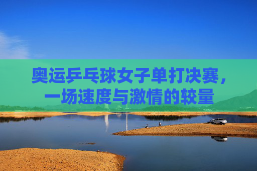 奥运乒乓球女子单打决赛，一场速度与激情的较量