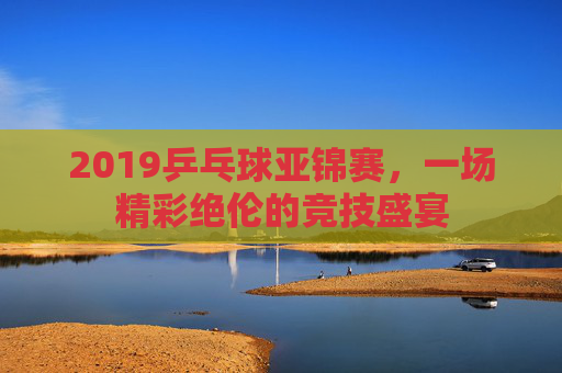 2019乒乓球亚锦赛，一场精彩绝伦的竞技盛宴