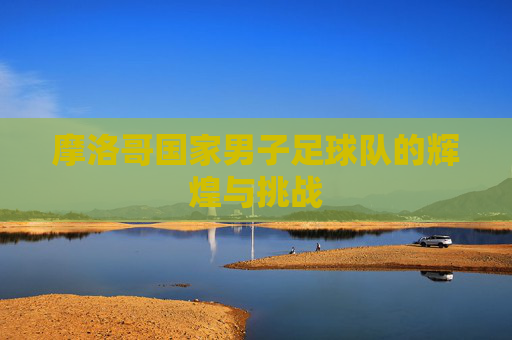 摩洛哥国家男子足球队的辉煌与挑战