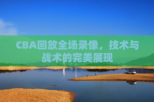 CBA回放全场录像，技术与战术的完美展现