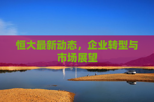 恒大最新动态，企业转型与市场展望