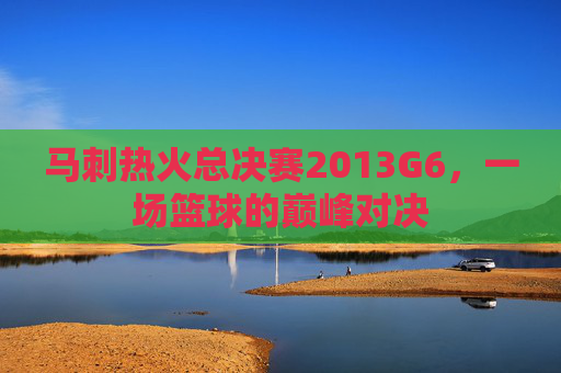 马刺热火总决赛2013G6，一场篮球的巅峰对决
