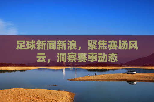 足球新闻新浪，聚焦赛场风云，洞察赛事动态