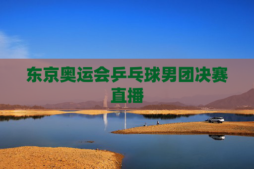 东京奥运会乒乓球男团决赛直播