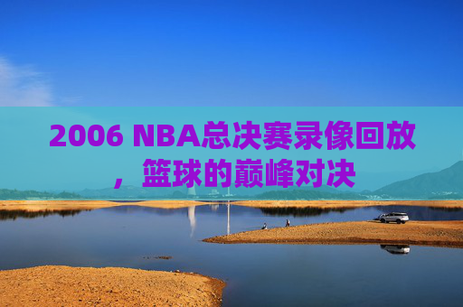 2006 NBA总决赛录像回放，篮球的巅峰对决