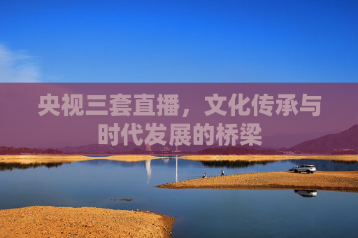 央视三套直播，文化传承与时代发展的桥梁