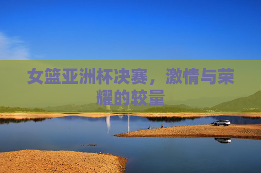 女篮亚洲杯决赛，激情与荣耀的较量