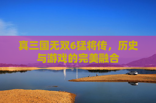 真三国无双6猛将传，历史与游戏的完美融合