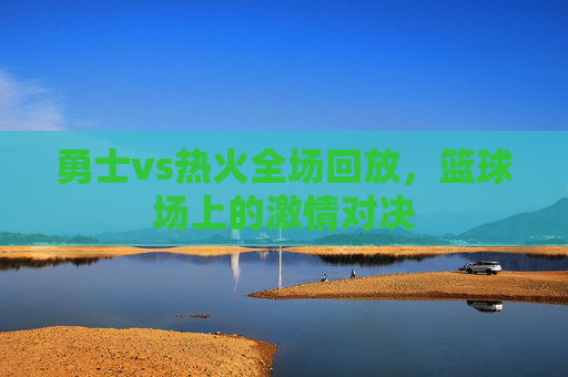勇士vs热火全场回放，篮球场上的激情对决