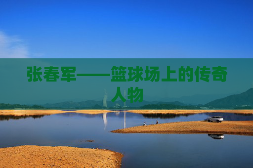 张春军——篮球场上的传奇人物