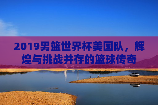 2019男篮世界杯美国队，辉煌与挑战并存的篮球传奇