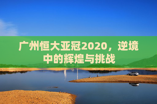 广州恒大亚冠2020，逆境中的辉煌与挑战