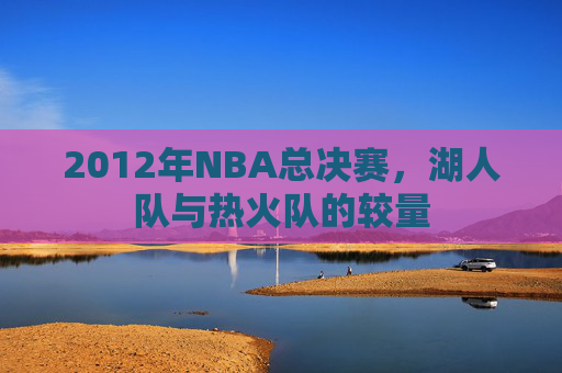 2012年NBA总决赛，湖人队与热火队的较量