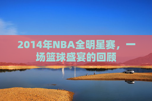 2014年NBA全明星赛，一场篮球盛宴的回顾