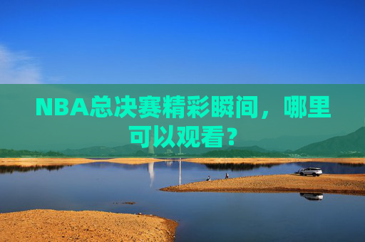 NBA总决赛精彩瞬间，哪里可以观看？