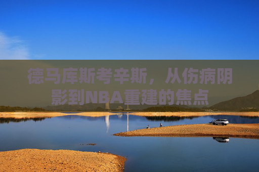 德马库斯考辛斯，从伤病阴影到NBA重建的焦点