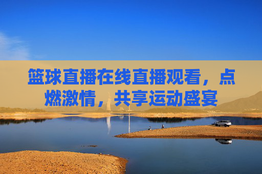 篮球直播在线直播观看，点燃激情，共享运动盛宴
