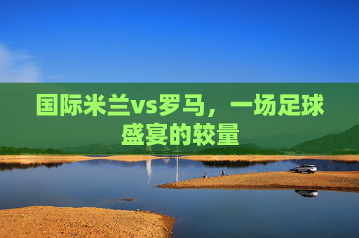 国际米兰vs罗马，一场足球盛宴的较量