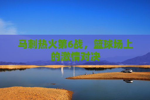 马刺热火第6战，篮球场上的激情对决