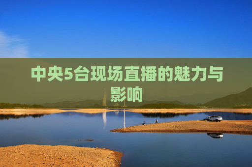 中央5台现场直播的魅力与影响