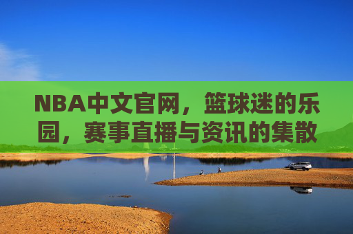 NBA中文官网，篮球迷的乐园，赛事直播与资讯的集散地