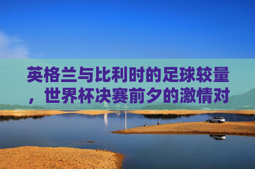 英格兰与比利时的足球较量，世界杯决赛前夕的激情对决