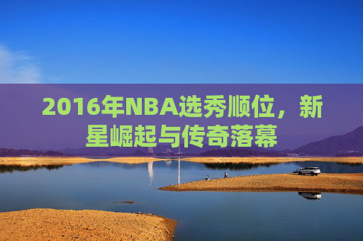 2016年NBA选秀顺位，新星崛起与传奇落幕