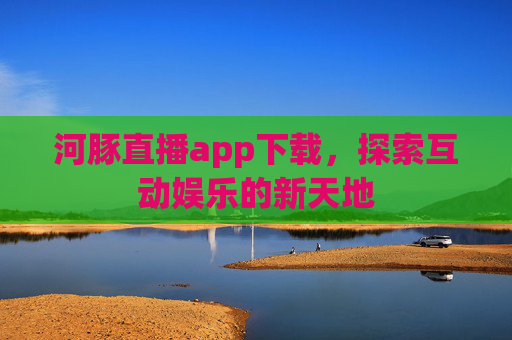 河豚直播app下载，探索互动娱乐的新天地