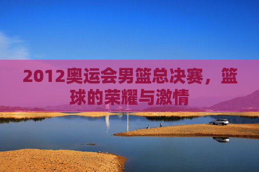 2012奥运会男篮总决赛，篮球的荣耀与激情