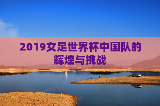 2019女足世界杯中国队的辉煌与挑战