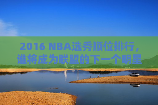 2016 NBA选秀顺位排行，谁将成为联盟的下一个明星？