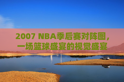 2007 NBA季后赛对阵图，一场篮球盛宴的视觉盛宴
